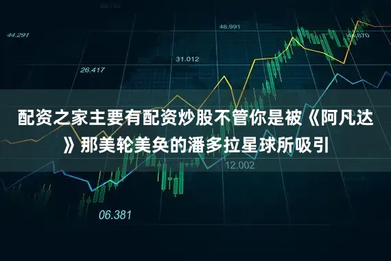 配资之家主要有配资炒股不管你是被《阿凡达》那美轮美奂的潘多拉星球所吸引