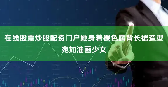 在线股票炒股配资门户她身着裸色露背长裙造型宛如油画少女