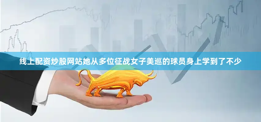 线上配资炒股网站她从多位征战女子美巡的球员身上学到了不少