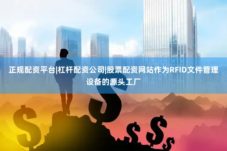 正规配资平台|杠杆配资公司|股票配资网站作为RFID文件管理设备的源头工厂