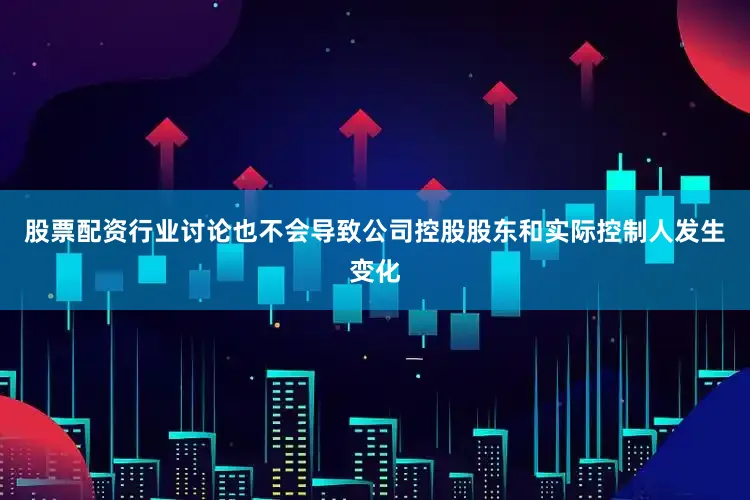 股票配资行业讨论也不会导致公司控股股东和实际控制人发生变化