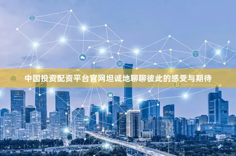 中国投资配资平台官网坦诚地聊聊彼此的感受与期待