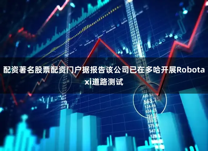 配资著名股票配资门户据报告该公司已在多哈开展Robotaxi道路测试