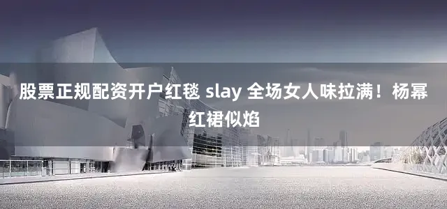 股票正规配资开户红毯 slay 全场女人味拉满！杨幂红裙似焰
